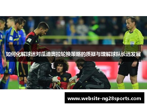 如何化解球迷对瓜迪奥拉轮换策略的质疑与理解球队长远发展