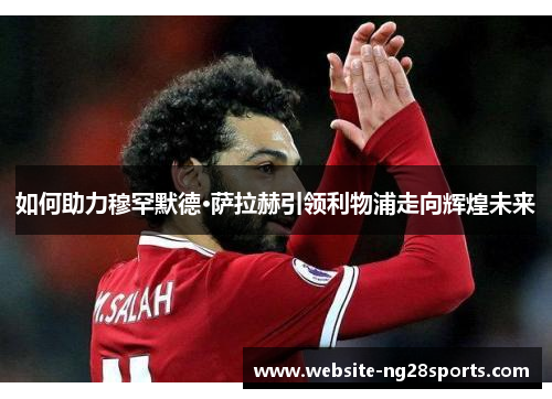 如何助力穆罕默德·萨拉赫引领利物浦走向辉煌未来