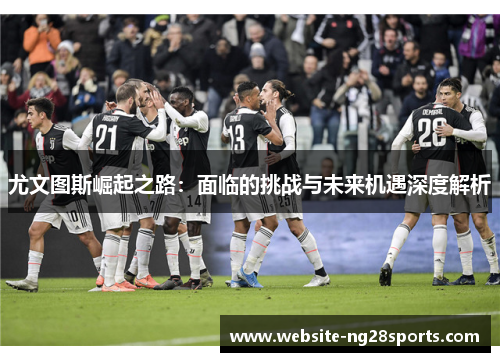尤文图斯崛起之路：面临的挑战与未来机遇深度解析